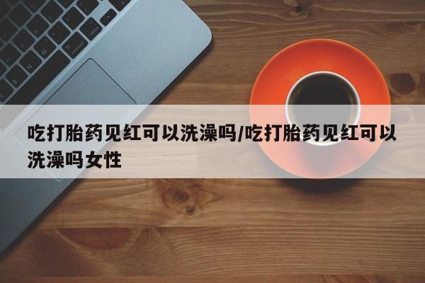 打胎药在线购买微信吃打胎药见红可以洗澡吗/吃打胎药见红可以洗澡吗女性