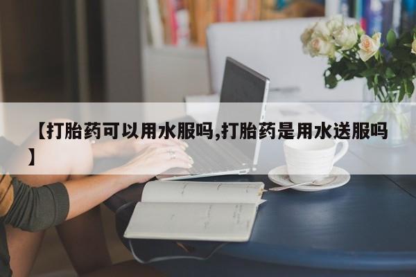 打胎药在线购买微信【打胎药可以用水服吗,打胎药是用水送服吗】