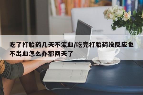 打胎药在线购买微信吃了打胎药几天不流血/吃完打胎药没反应也不出血怎么办都两天了