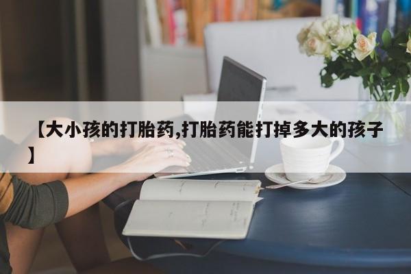 打胎药在线购买微信【大小孩的打胎药,打胎药能打掉多大的孩子】