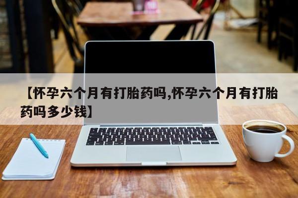 打胎药在线购买微信【怀孕六个月有打胎药吗,怀孕六个月有打胎药吗多少钱】