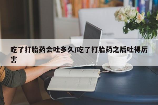 打胎药在线购买微信吃了打胎药会吐多久/吃了打胎药之后吐得厉害