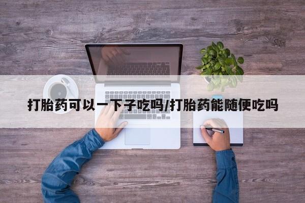 打胎药在线购买微信打胎药可以一下子吃吗/打胎药能随便吃吗