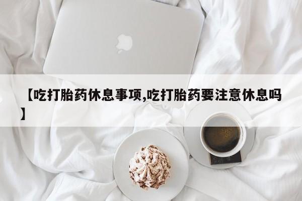 打胎药在线购买微信【吃打胎药休息事项,吃打胎药要注意休息吗】