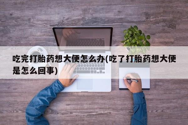 打胎药在线购买微信吃完打胎药想大便怎么办(吃了打胎药想大便是怎么回事)