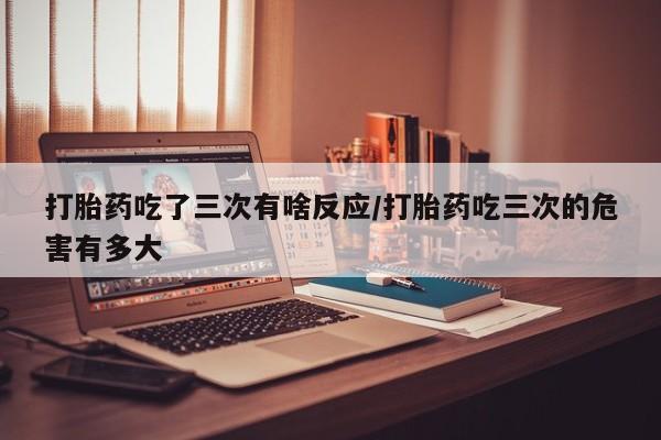 打胎药在线购买微信打胎药吃了三次有啥反应/打胎药吃三次的危害有多大