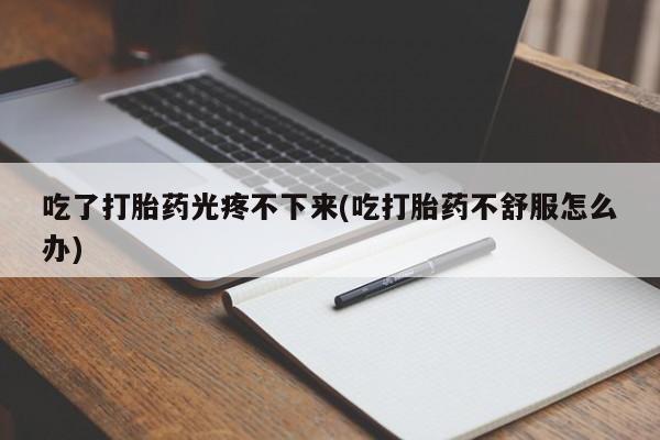 打胎药在线购买微信吃了打胎药光疼不下来(吃打胎药不舒服怎么办)