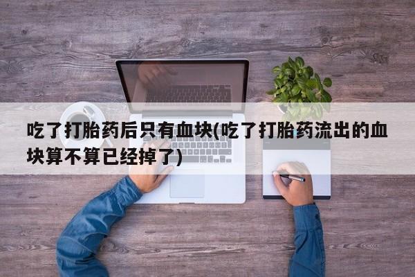 打胎药在线购买微信吃了打胎药后只有血块(吃了打胎药流出的血块算不算已经掉了)