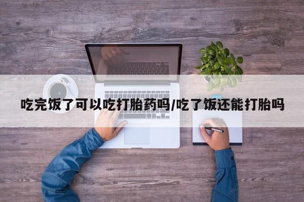 打胎药在线购买微信吃完饭了可以吃打胎药吗/吃了饭还能打胎吗