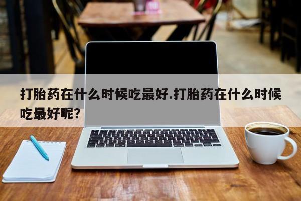 打胎药在线购买微信打胎药在什么时候吃最好.打胎药在什么时候吃最好呢？