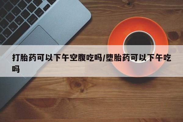 打胎药在线购买微信打胎药可以下午空腹吃吗/堕胎药可以下午吃吗
