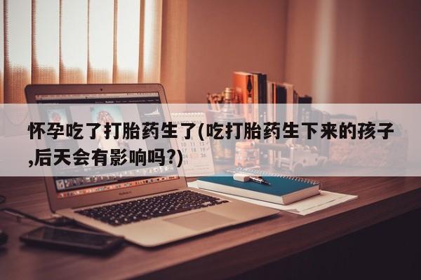 打胎药在线购买微信怀孕吃了打胎药生了(吃打胎药生下来的孩子,后天会有影响吗?)