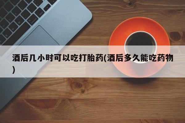 打胎药在线购买微信酒后几小时可以吃打胎药(酒后多久能吃药物)