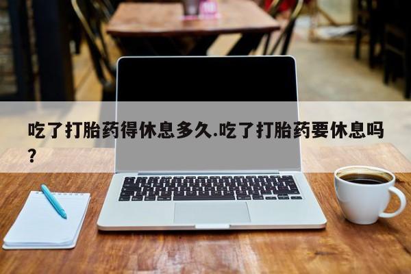 打胎药在线购买微信吃了打胎药得休息多久.吃了打胎药要休息吗？