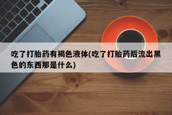 打胎药在线购买微信吃了打胎药有褐色液体(吃了打胎药后流出黑色的东西那是什么)