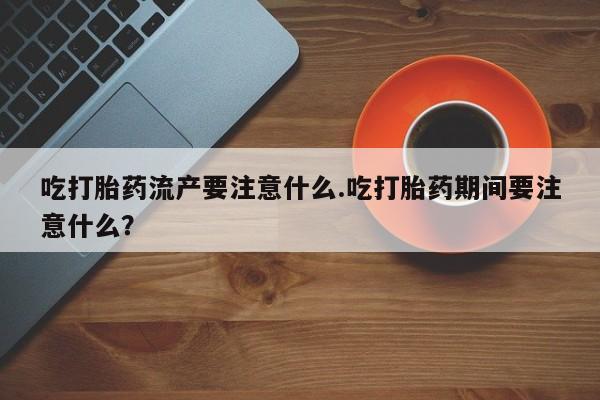 打胎药在线购买微信吃打胎药流产要注意什么.吃打胎药期间要注意什么？
