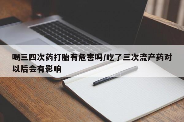 打胎药在线购买微信喝三四次药打胎有危害吗/吃了三次流产药对以后会有影响