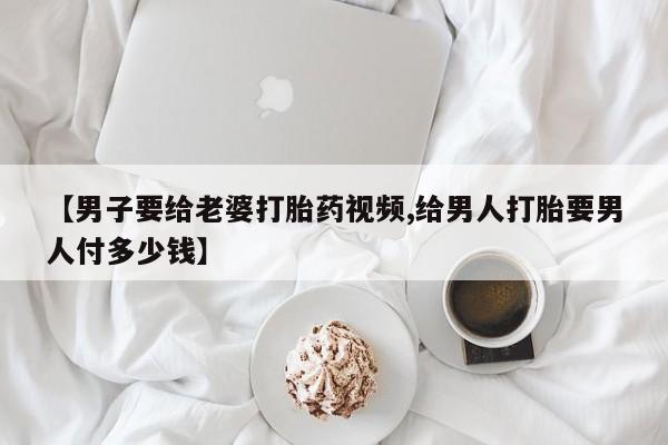 打胎药在线购买微信【男子要给老婆打胎药视频,给男人打胎要男人付多少钱】