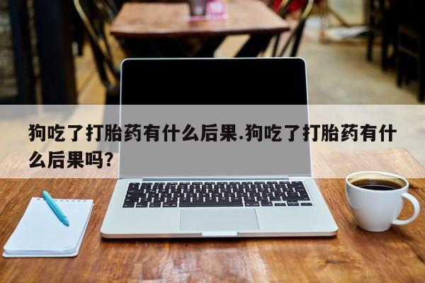 打胎药在线购买微信狗吃了打胎药有什么后果.狗吃了打胎药有什么后果吗？