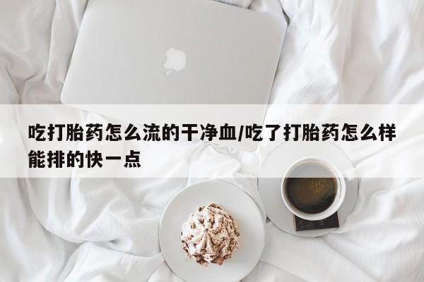 打胎药在线购买微信吃打胎药怎么流的干净血/吃了打胎药怎么样能排的快一点