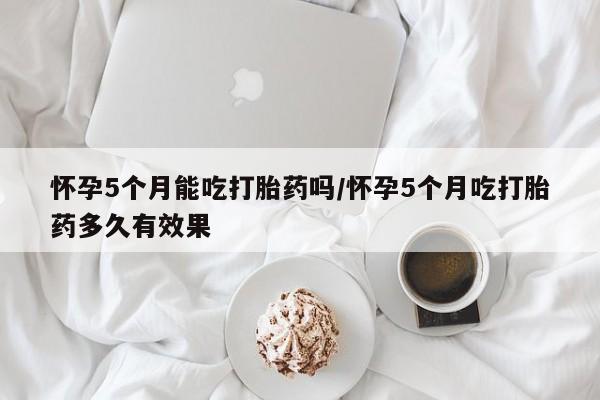 打胎药在线购买微信怀孕5个月能吃打胎药吗/怀孕5个月吃打胎药多久有效果