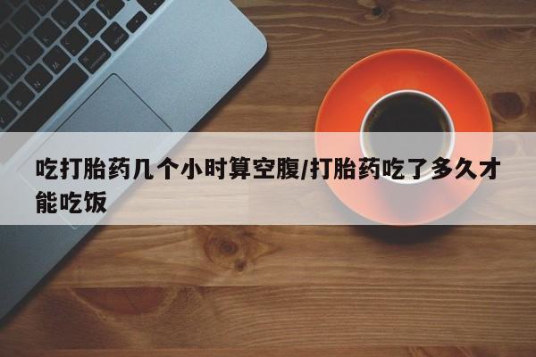 打胎药在线购买微信吃打胎药几个小时算空腹/打胎药吃了多久才能吃饭