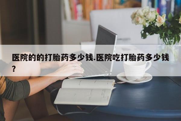 打胎药在线购买微信医院的的打胎药多少钱.医院吃打胎药多少钱？