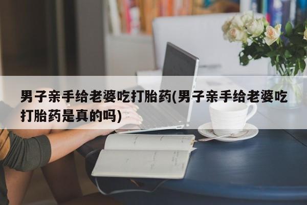 打胎药在线购买微信男子亲手给老婆吃打胎药(男子亲手给老婆吃打胎药是真的吗)