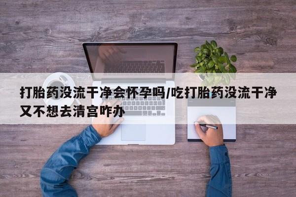 打胎药在线购买微信打胎药没流干净会怀孕吗/吃打胎药没流干净又不想去清宫咋办