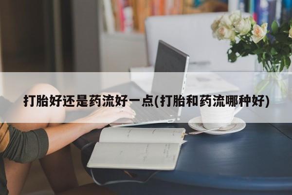 打胎药在线购买微信打胎好还是药流好一点(打胎和药流哪种好)
