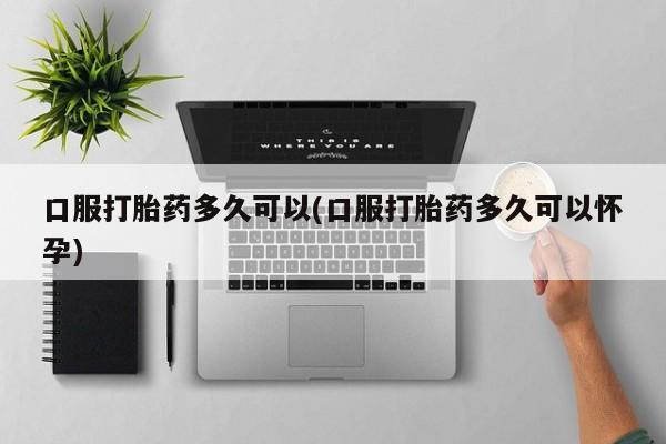 打胎药在线购买微信口服打胎药多久可以(口服打胎药多久可以怀孕)