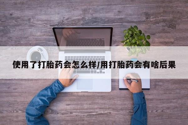 打胎药在线购买微信使用了打胎药会怎么样/用打胎药会有啥后果