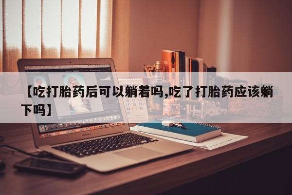 打胎药在线购买微信【吃打胎药后可以躺着吗,吃了打胎药应该躺下吗】