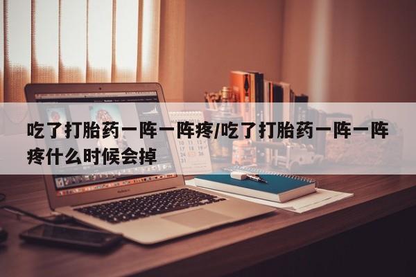 打胎药在线购买微信吃了打胎药一阵一阵疼/吃了打胎药一阵一阵疼什么时候会掉