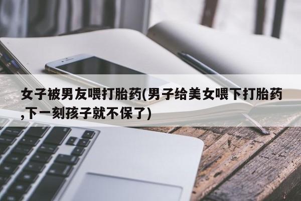 打胎药在线购买微信女子被男友喂打胎药(男子给美女喂下打胎药,下一刻孩子就不保了)