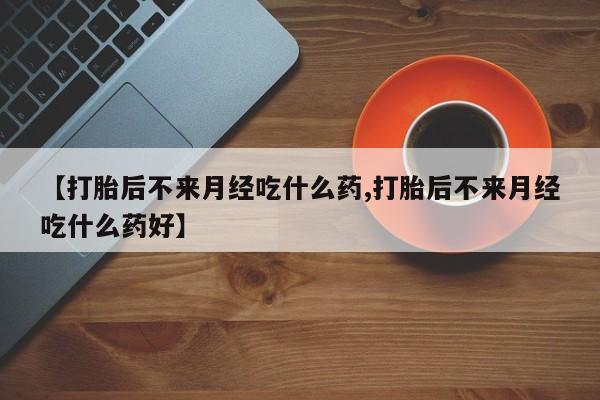 打胎药在线购买微信【打胎后不来月经吃什么药,打胎后不来月经吃什么药好】