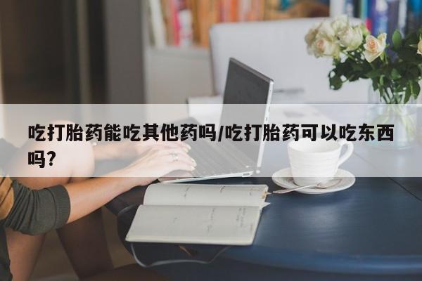 打胎药在线购买微信吃打胎药能吃其他药吗/吃打胎药可以吃东西吗?