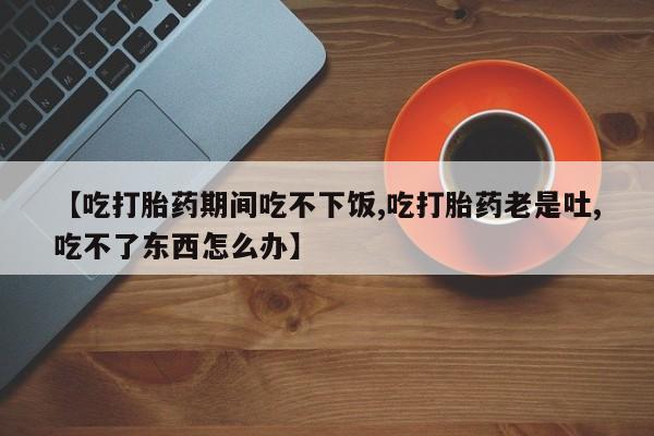 打胎药在线购买微信【吃打胎药期间吃不下饭,吃打胎药老是吐,吃不了东西怎么办】