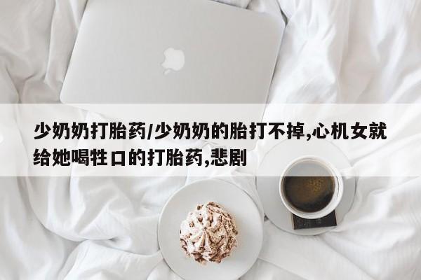 打胎药在线购买微信少奶奶打胎药/少奶奶的胎打不掉,心机女就给她喝牲口的打胎药,悲剧