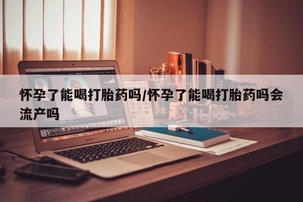 打胎药在线购买微信怀孕了能喝打胎药吗/怀孕了能喝打胎药吗会流产吗