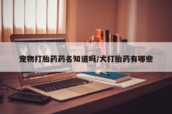 打胎药在线购买微信宠物打胎药药名知道吗/犬打胎药有哪些