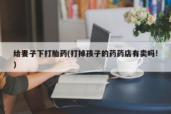 打胎药在线购买微信给妻子下打胎药(打掉孩子的药药店有卖吗!)
