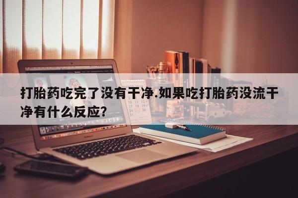 打胎药在线购买微信打胎药吃完了没有干净.如果吃打胎药没流干净有什么反应？