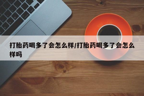 打胎药在线购买微信打胎药喝多了会怎么样/打胎药喝多了会怎么样吗