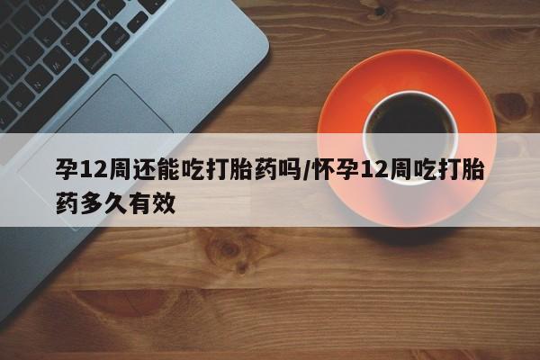 打胎药在线购买微信孕12周还能吃打胎药吗/怀孕12周吃打胎药多久有效
