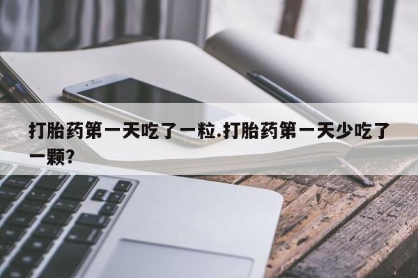 打胎药在线购买微信打胎药第一天吃了一粒.打胎药第一天少吃了一颗？