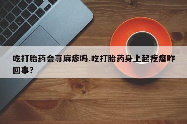 打胎药在线购买微信吃打胎药会荨麻疹吗.吃打胎药身上起疙瘩咋回事？