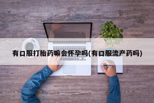 打胎药在线购买微信有口服打胎药嘛会怀孕吗(有口服流产药吗)