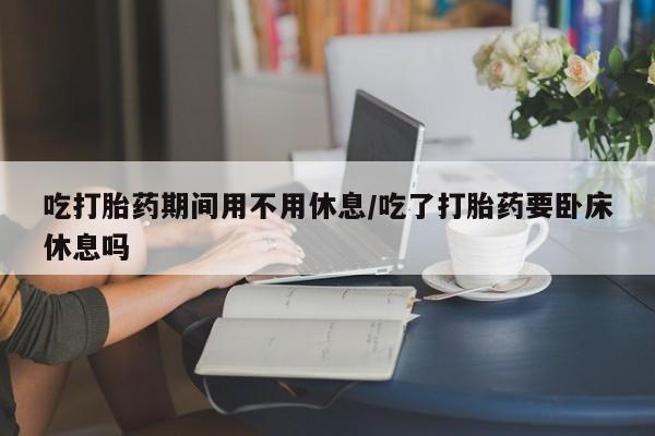 打胎药在线购买微信吃打胎药期间用不用休息/吃了打胎药要卧床休息吗