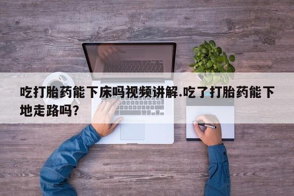 打胎药在线购买微信吃打胎药能下床吗视频讲解.吃了打胎药能下地走路吗？